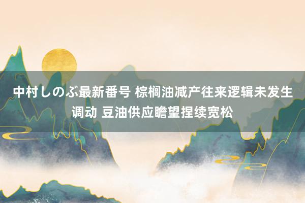 中村しのぶ最新番号 棕榈油减产往来逻辑未发生调动 豆油供应瞻望捏续宽松