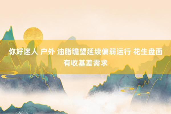 你好迷人 户外 油脂瞻望延续偏弱运行 花生盘面有收基差需求