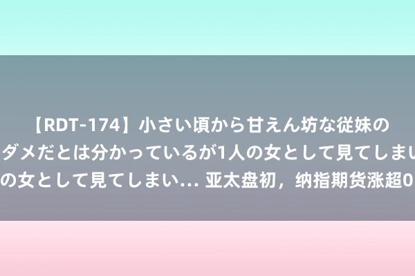 【RDT-174】小さい頃から甘えん坊な従妹の発育途中の躰が気になりダメだとは分かっているが1人の女として見てしまい… 亚太盘初，纳指期货涨超0.5%