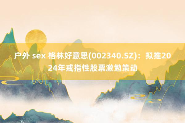 户外 sex 格林好意思(002340.SZ)：拟推2024年戒指性股票激勉策动