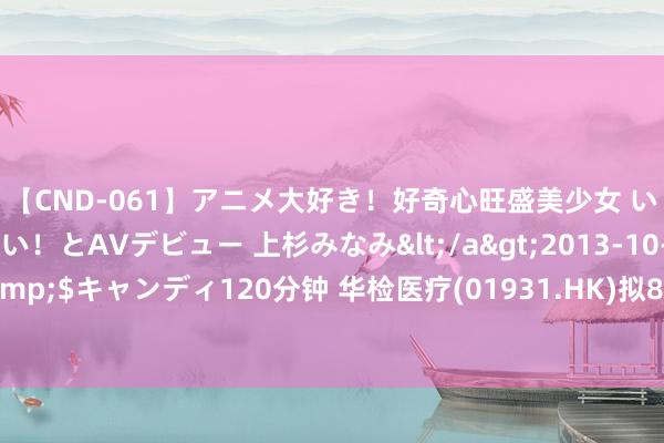 【CND-061】アニメ大好き！好奇心旺盛美少女 いろんなHを経験したい！とAVデビュー 上杉みなみ</a>2013-10-01キャンディ&$キャンディ120分钟 华检医疗(01931.HK)拟8月28日举行董事会会议审批中期事迹