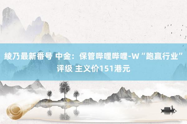 綾乃最新番号 中金：保管哔哩哔哩-W“跑赢行业”评级 主义价151港元