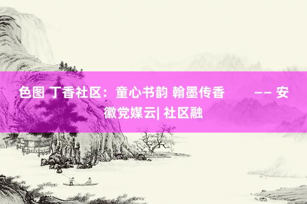 色图 丁香社区：童心书韵 翰墨传香        —— 安徽党媒云| 社区融