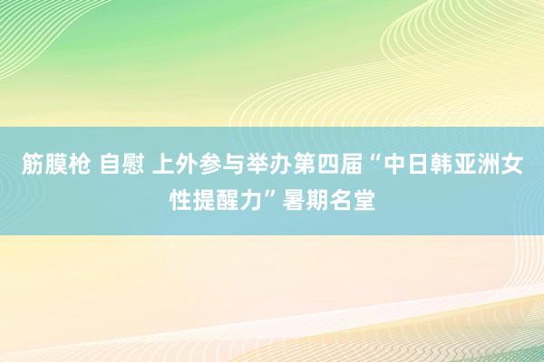 筋膜枪 自慰 上外参与举办第四届“中日韩亚洲女性提醒力”暑期名堂