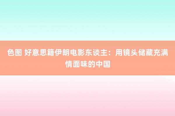 色图 好意思籍伊朗电影东谈主：用镜头储藏充满情面味的中国