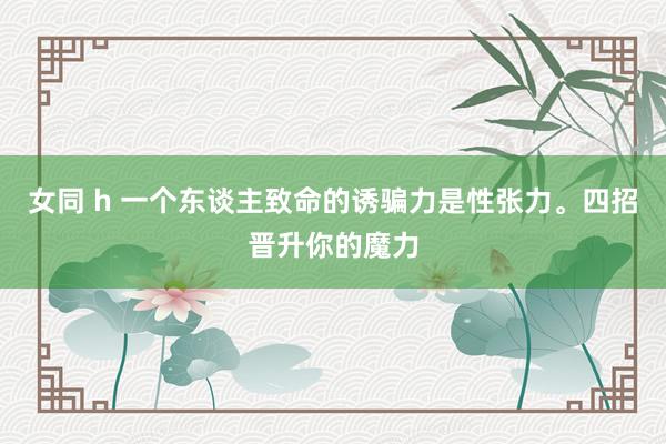 女同 h 一个东谈主致命的诱骗力是性张力。四招晋升你的魔力
