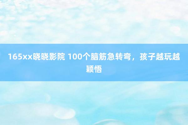 165xx晓晓影院 100个脑筋急转弯，孩子越玩越颖悟