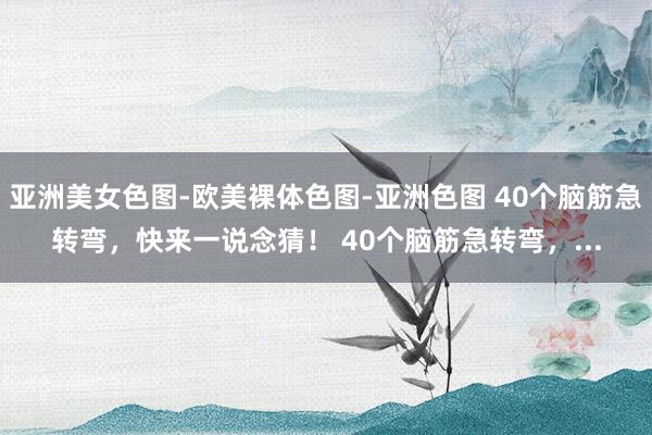 亚洲美女色图-欧美裸体色图-亚洲色图 40个脑筋急转弯，快来一说念猜！ 40个脑筋急转弯，...