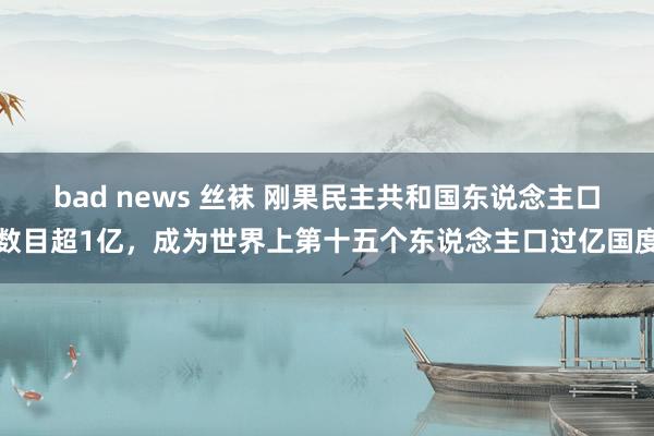 bad news 丝袜 刚果民主共和国东说念主口数目超1亿，成为世界上第十五个东说念主口过亿国度