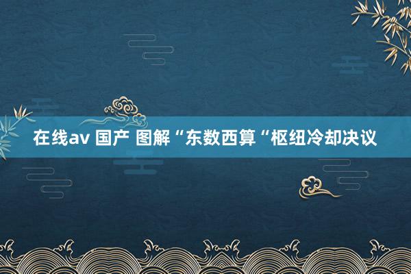 在线av 国产 图解“东数西算“枢纽冷却决议