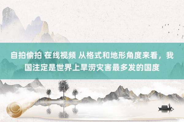 自拍偷拍 在线视频 从格式和地形角度来看，我国注定是世界上旱涝灾害最多发的国度