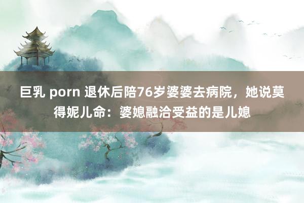 巨乳 porn 退休后陪76岁婆婆去病院，她说莫得妮儿命：婆媳融洽受益的是儿媳