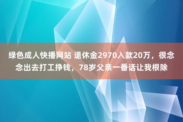 绿色成人快播网站 退休金2970入款20万，很念念出去打工挣钱，78岁父亲一番话让我根除