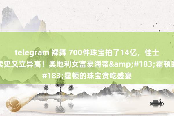 telegram 裸舞 700件珠宝拍了14亿，佳士得私藏珠宝拍卖史又立异高！奥地利女富豪海蒂&#183;霍顿的珠宝贪吃盛宴