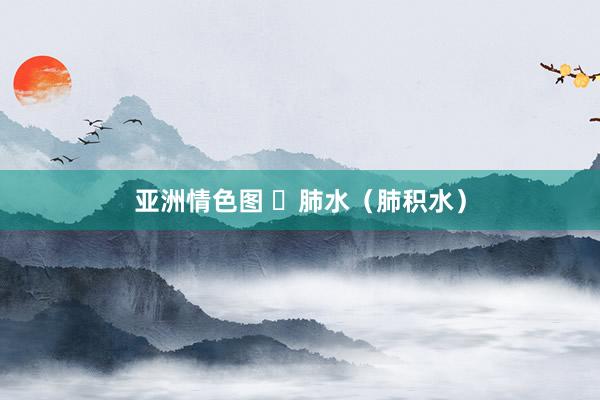 亚洲情色图 ​肺水（肺积水）
