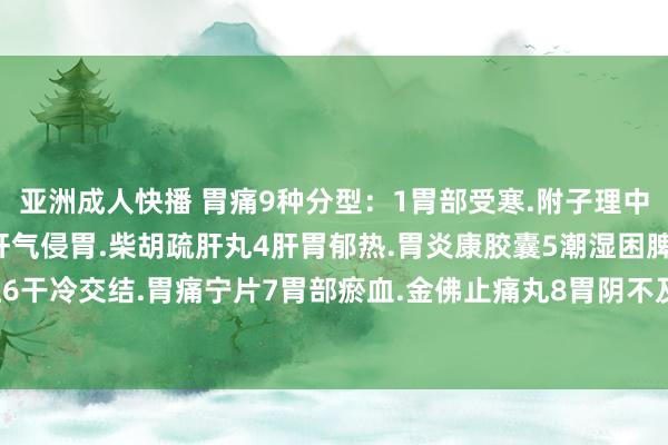亚洲成人快播 胃痛9种分型：1胃部受寒.附子理中丸2消化不良.保和丸3肝气侵胃.柴胡疏肝丸4肝胃郁热.胃炎康胶囊5潮湿困脾.香砂平胃颗粒6干冷交结.胃痛宁片7胃部瘀血.金佛止痛丸8胃阴不及.养胃舒颗粒9脾胃病弱.东谈主参健脾丸。