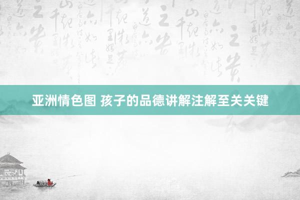 亚洲情色图 孩子的品德讲解注解至关关键