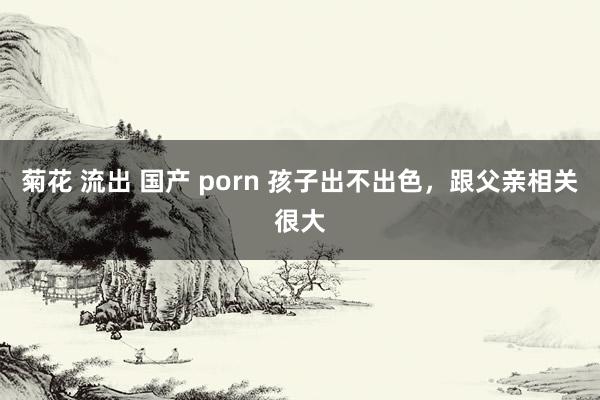 菊花 流出 国产 porn 孩子出不出色,跟父亲相关很大