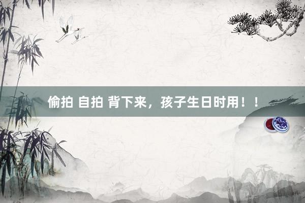 偷拍 自拍 背下来，孩子生日时用！！