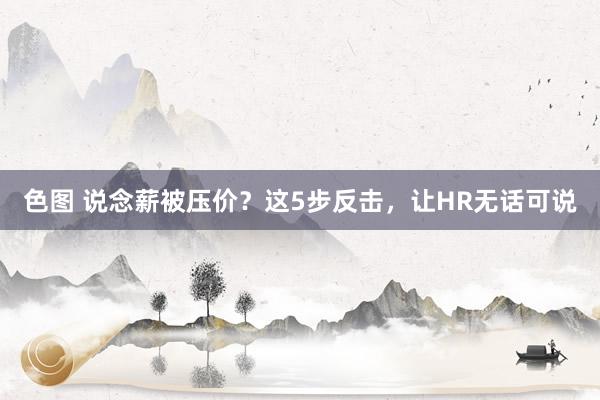 色图 说念薪被压价？这5步反击，让HR无话可说