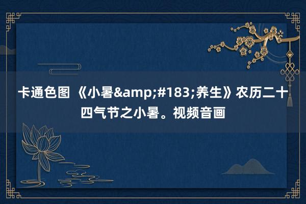 卡通色图 《小暑&#183;养生》农历二十四气节之小暑。视频音画