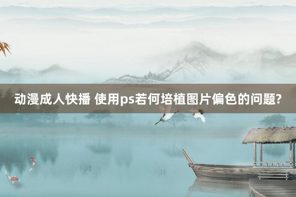 动漫成人快播 使用ps若何培植图片偏色的问题?