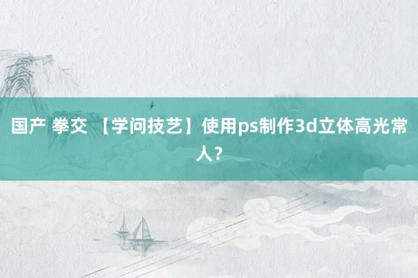 国产 拳交 【学问技艺】使用ps制作3d立体高光常人？
