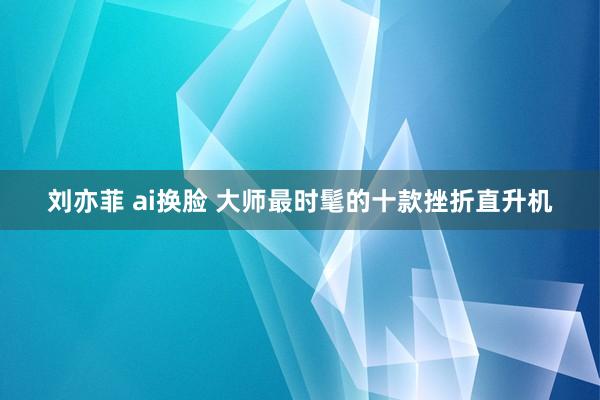 刘亦菲 ai换脸 大师最时髦的十款挫折直升机