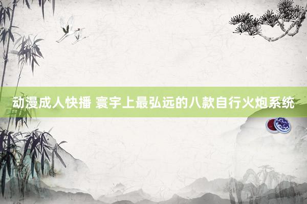 动漫成人快播 寰宇上最弘远的八款自行火炮系统