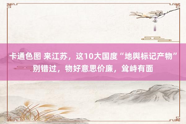 卡通色图 来江苏，这10大国度“地舆标记产物”别错过，物好意思价廉，耸峙有面