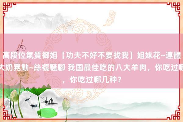 高段位氣質御姐【功夫不好不要找我】姐妹花~連體絲襪~大奶晃動~絲襪騷腳 我国最佳吃的八大羊肉，你吃过哪几种？