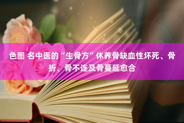 色图 名中医的“生骨方”休养骨缺血性坏死、骨折、骨不连及骨蔓延愈合