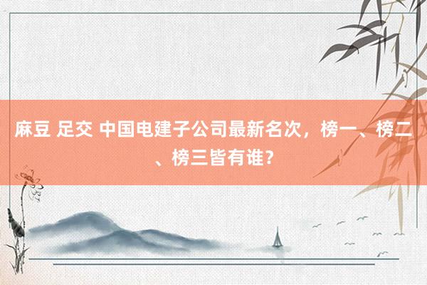 麻豆 足交 中国电建子公司最新名次，榜一、榜二、榜三皆有谁？