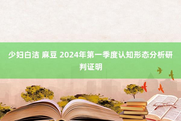 少妇白洁 麻豆 2024年第一季度认知形态分析研判证明