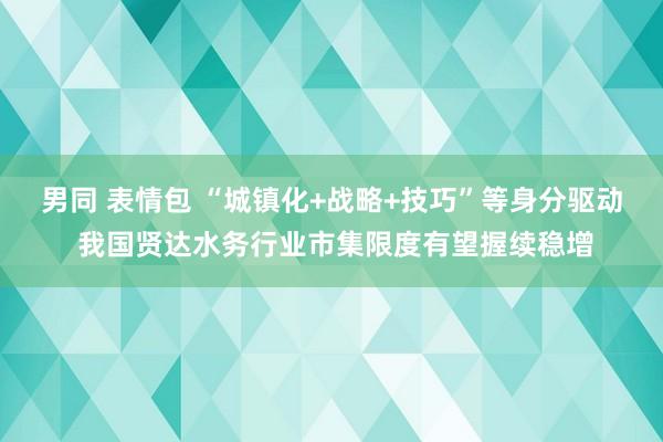 男同 表情包 “城镇化+战略+技巧”等身分驱动 我国贤达水务行业市集限度有望握续稳增