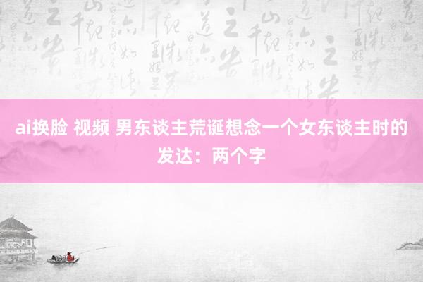 ai换脸 视频 男东谈主荒诞想念一个女东谈主时的发达：两个字