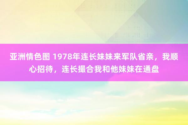 亚洲情色图 1978年连长妹妹来军队省亲，我顺心招待，连长撮合我和他妹妹在通盘