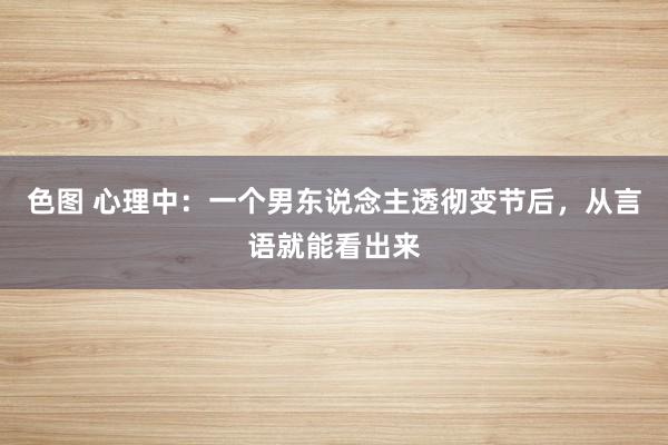色图 心理中：一个男东说念主透彻变节后，从言语就能看出来