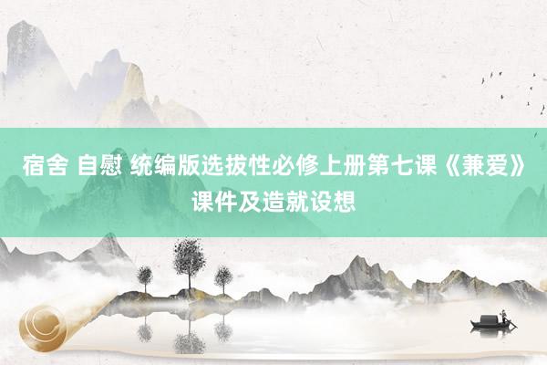 宿舍 自慰 统编版选拔性必修上册第七课《兼爱》课件及造就设想
