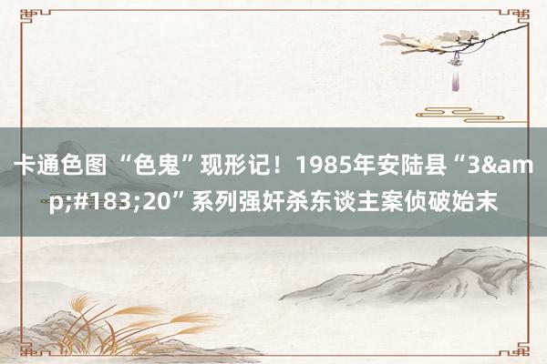 卡通色图 “色鬼”现形记！1985年安陆县“3&#183;20”系列强奸杀东谈主案侦破始末