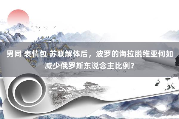 男同 表情包 苏联解体后，波罗的海拉脱维亚何如减少俄罗斯东说念主比例？