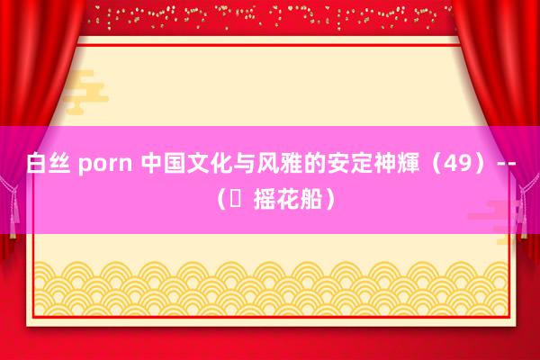 白丝 porn 中国文化与风雅的安定神輝（49）--（​摇花船）
