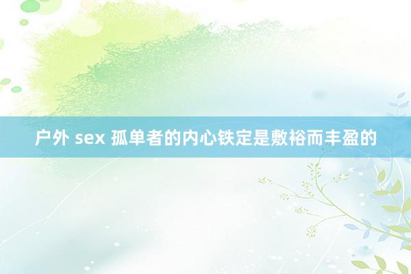 户外 sex 孤单者的内心铁定是敷裕而丰盈的