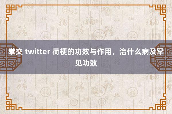 拳交 twitter 荷梗的功效与作用，治什么病及罕见功效