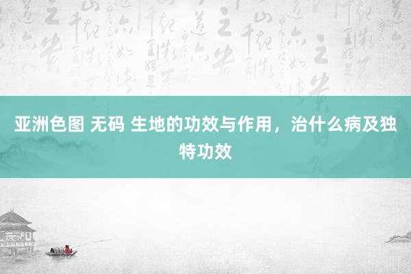 亚洲色图 无码 生地的功效与作用，治什么病及独特功效