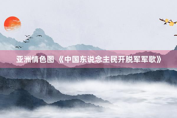 亚洲情色图 《中国东说念主民开脱军军歌》