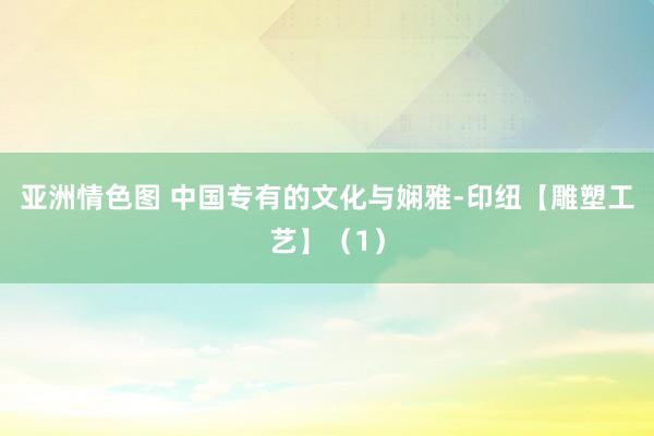 亚洲情色图 中国专有的文化与娴雅-印纽【雕塑工艺】（1）