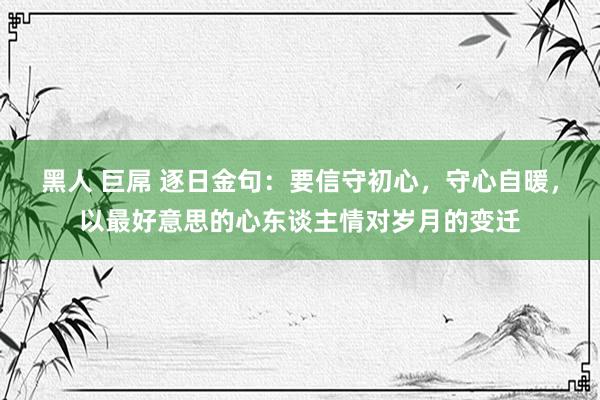 黑人 巨屌 逐日金句:要信守初心,守心自暖,以最好意思的心东谈主情对岁月的变迁