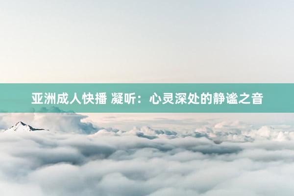 亚洲成人快播 凝听：心灵深处的静谧之音