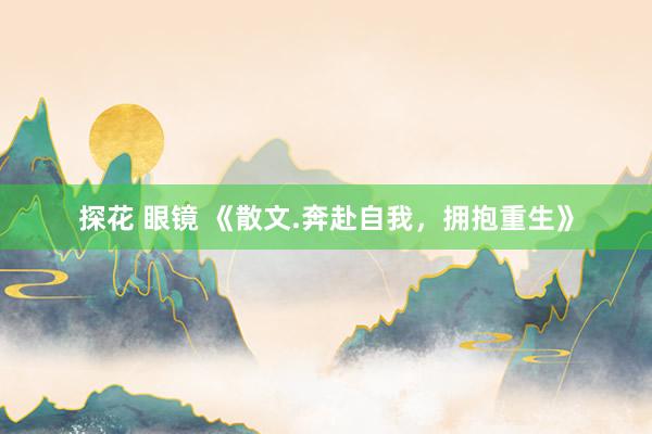 探花 眼镜 《散文.奔赴自我，拥抱重生》
